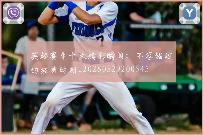 英超赛季十大精彩瞬间：不容错过的经典时刻_20260529200545