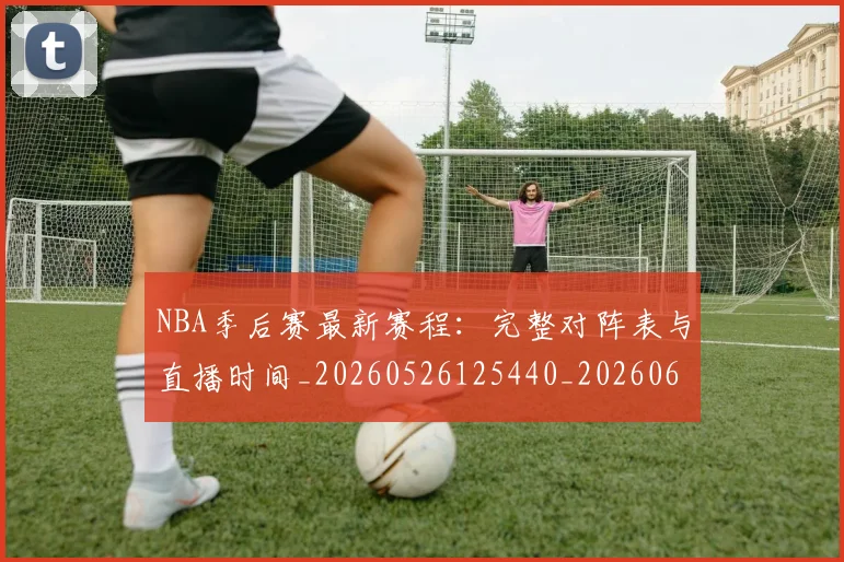 NBA季后赛最新赛程：完整对阵表与直播时间_20260526125440_20260607160154