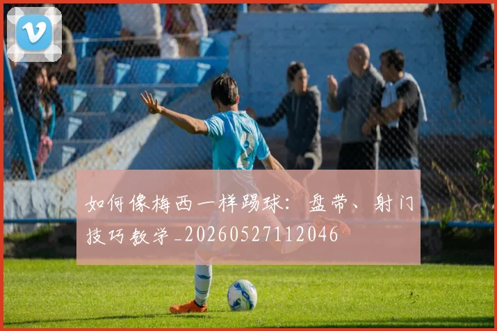 如何像梅西一样踢球:盘带、射门技巧教学_20260527112046