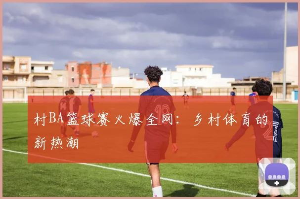 村BA篮球赛火爆全网:乡村体育的新热潮