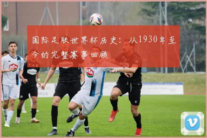 国际足联世界杯历史:从1930年至今的完整赛事回顾