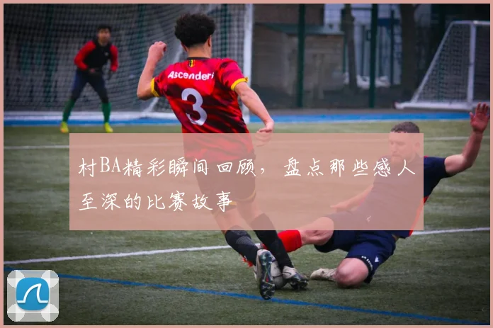 村BA精彩瞬间回顾，盘点那些感人至深的比赛故事